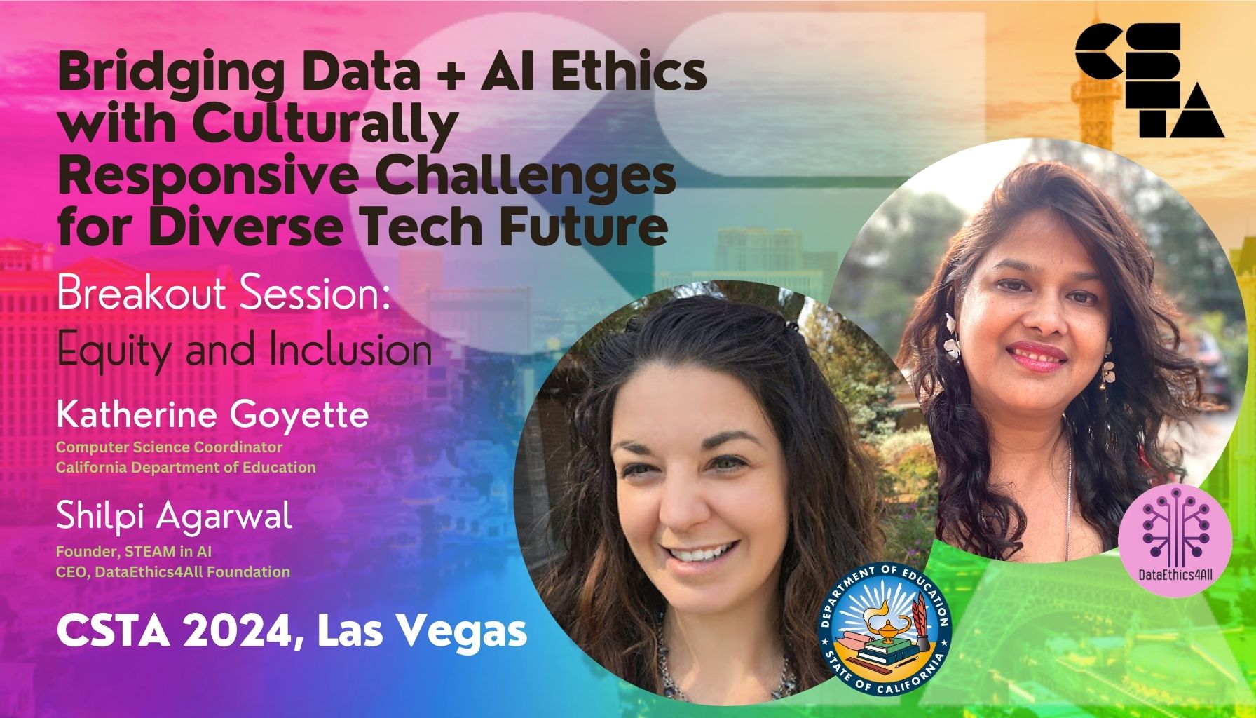 CSTA 2024 Bridging Data + AI Ethics Katherine Goyette Computer Science Coordinator California Department of Education Shilpi Agarwal Founder STEAM in AI DataEthics4All Foundation